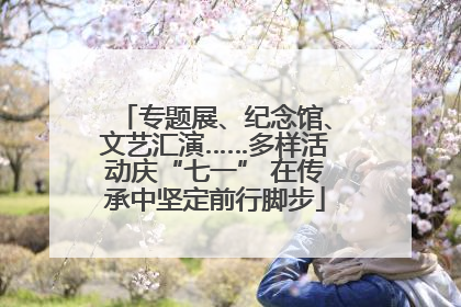 专题展、纪念馆、文艺汇演……多样活动庆“七一” 在传承中坚定前行脚步